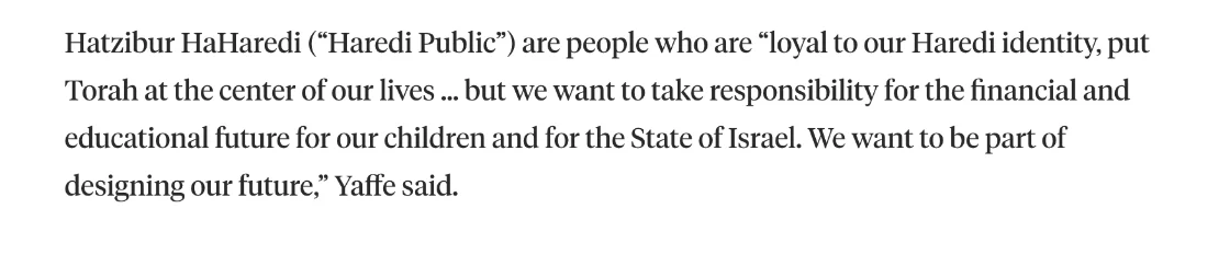 צילום מהמשך הכתבה ב-Jewish Insider: Hatzibur HaHaredi (“Haredi Public”) are people who are “loyal to our Haredi identity, put Torah at the center of our lives … but we want to take responsibility for the financial and educational future for our children and for the State of Israel. We want to be part of designing our future,” Yaffe said.